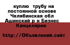  куплю  трубу на постоянной основе - Челябинская обл., Ашинский р-н Бизнес » Канцелярия   